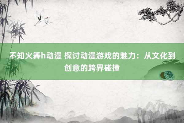 不知火舞h动漫 探讨动漫游戏的魅力：从文化到创意的跨界碰撞