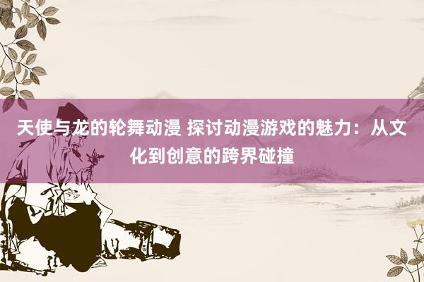 天使与龙的轮舞动漫 探讨动漫游戏的魅力：从文化到创意的跨界碰撞