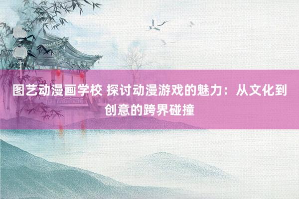 图艺动漫画学校 探讨动漫游戏的魅力：从文化到创意的跨界碰撞