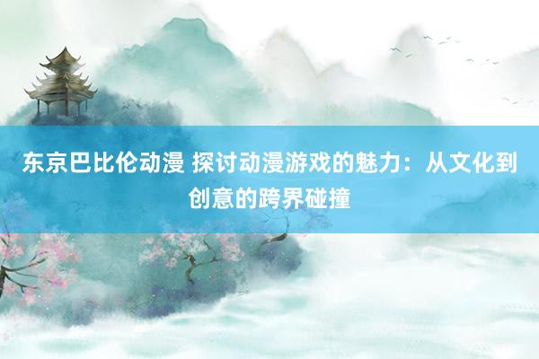 东京巴比伦动漫 探讨动漫游戏的魅力：从文化到创意的跨界碰撞