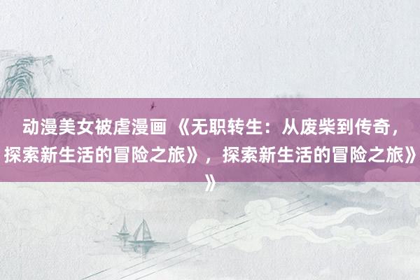 动漫美女被虐漫画 《无职转生：从废柴到传奇，探索新生活的冒险之旅》，探索新生活的冒险之旅》