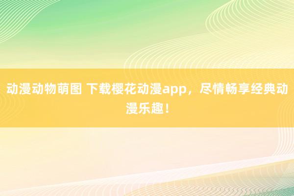 动漫动物萌图 下载樱花动漫app，尽情畅享经典动漫乐趣！