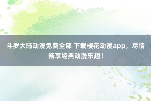 斗罗大陆动漫免费全部 下载樱花动漫app，尽情畅享经典动漫乐趣！