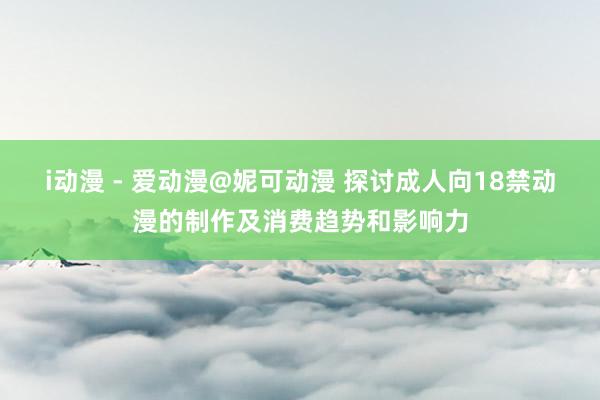i动漫 - 爱动漫@妮可动漫 探讨成人向18禁动漫的制作及消费趋势和影响力