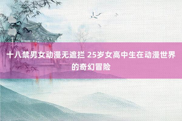 十八禁男女动漫无遮拦 25岁女高中生在动漫世界的奇幻冒险