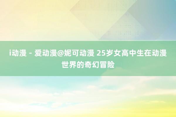i动漫 - 爱动漫@妮可动漫 25岁女高中生在动漫世界的奇幻冒险