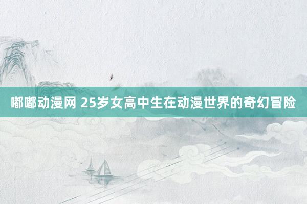 嘟嘟动漫网 25岁女高中生在动漫世界的奇幻冒险