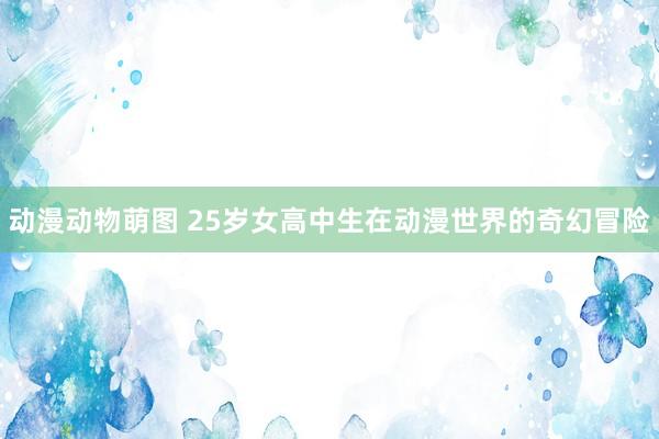 动漫动物萌图 25岁女高中生在动漫世界的奇幻冒险