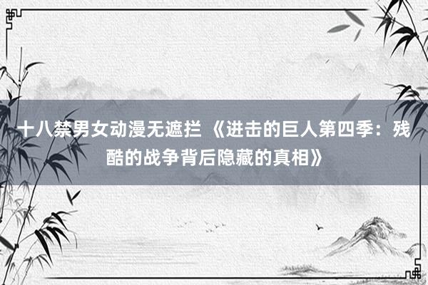 十八禁男女动漫无遮拦 《进击的巨人第四季：残酷的战争背后隐藏的真相》