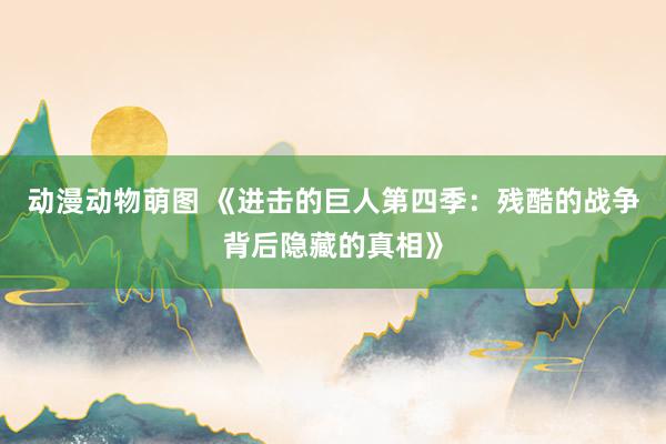 动漫动物萌图 《进击的巨人第四季：残酷的战争背后隐藏的真相》